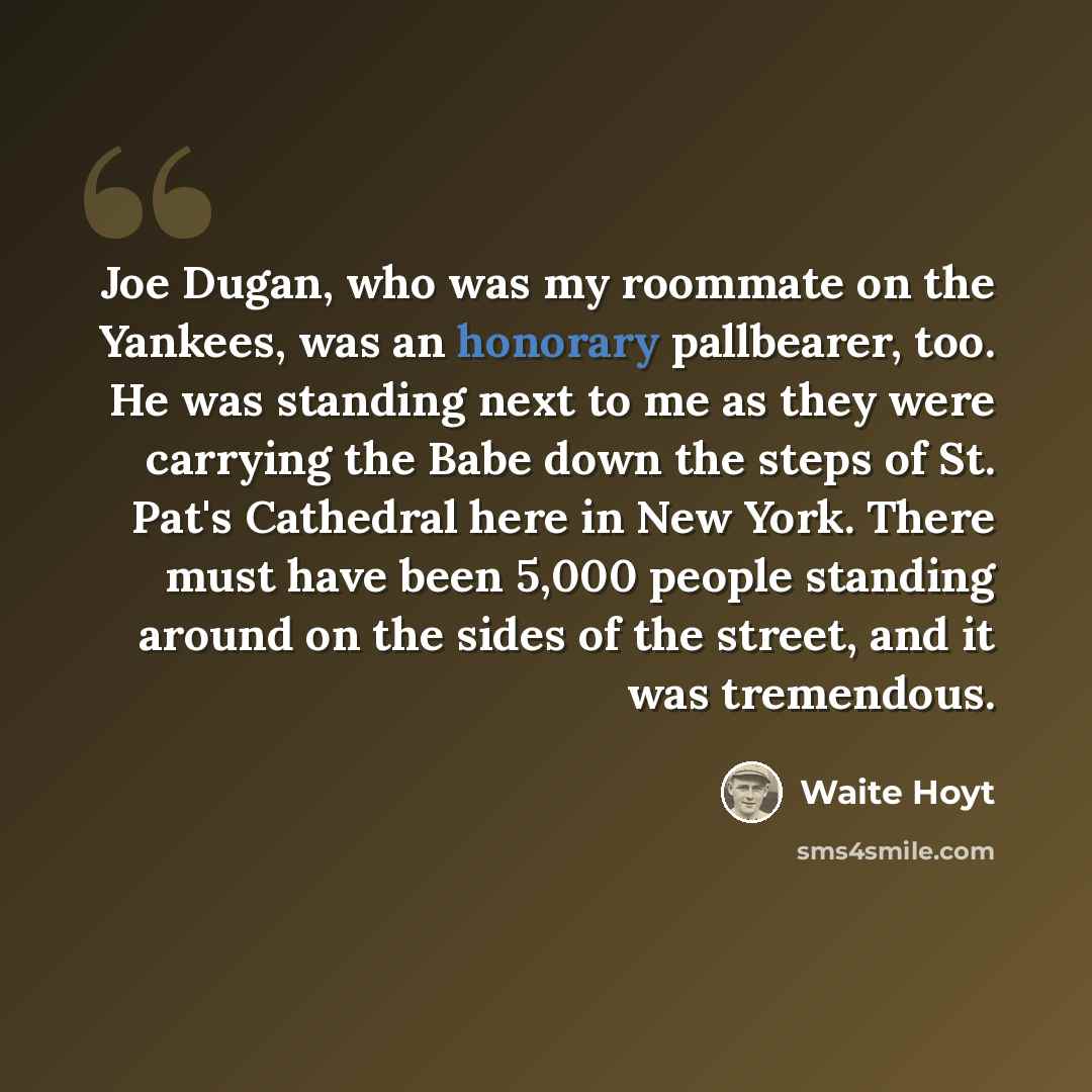 “Joe Dugan, who was my roommate on the Yankees, was an honorary pallbearer, too. He was standing next to me as they were carrying the Babe down the steps of St. Pat's Cathedral here in New York. There must have been 5,000 people standing around on the sides of the street, and it was tremendous.” quote by Waite Hoyt