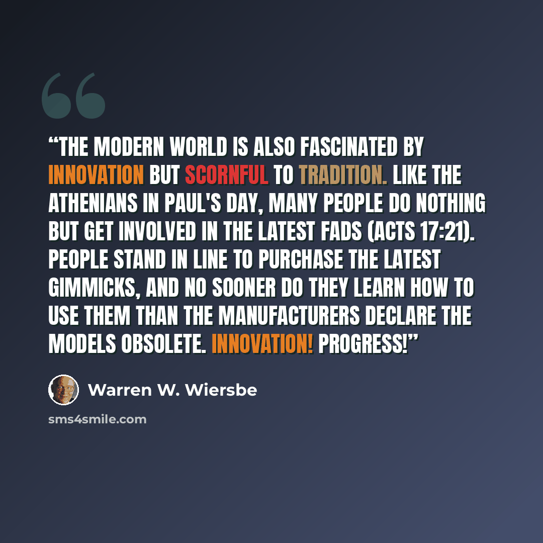 “The modern world is also fascinated by innovation but scornful to tradition. Like the Athenians in Paul's day, many people do nothing but get involved in the latest fads (Acts 17:21). People stand in line to purchase the latest gimmicks, and no sooner do they learn how to use them than the…” quote by Warren W. Wiersbe