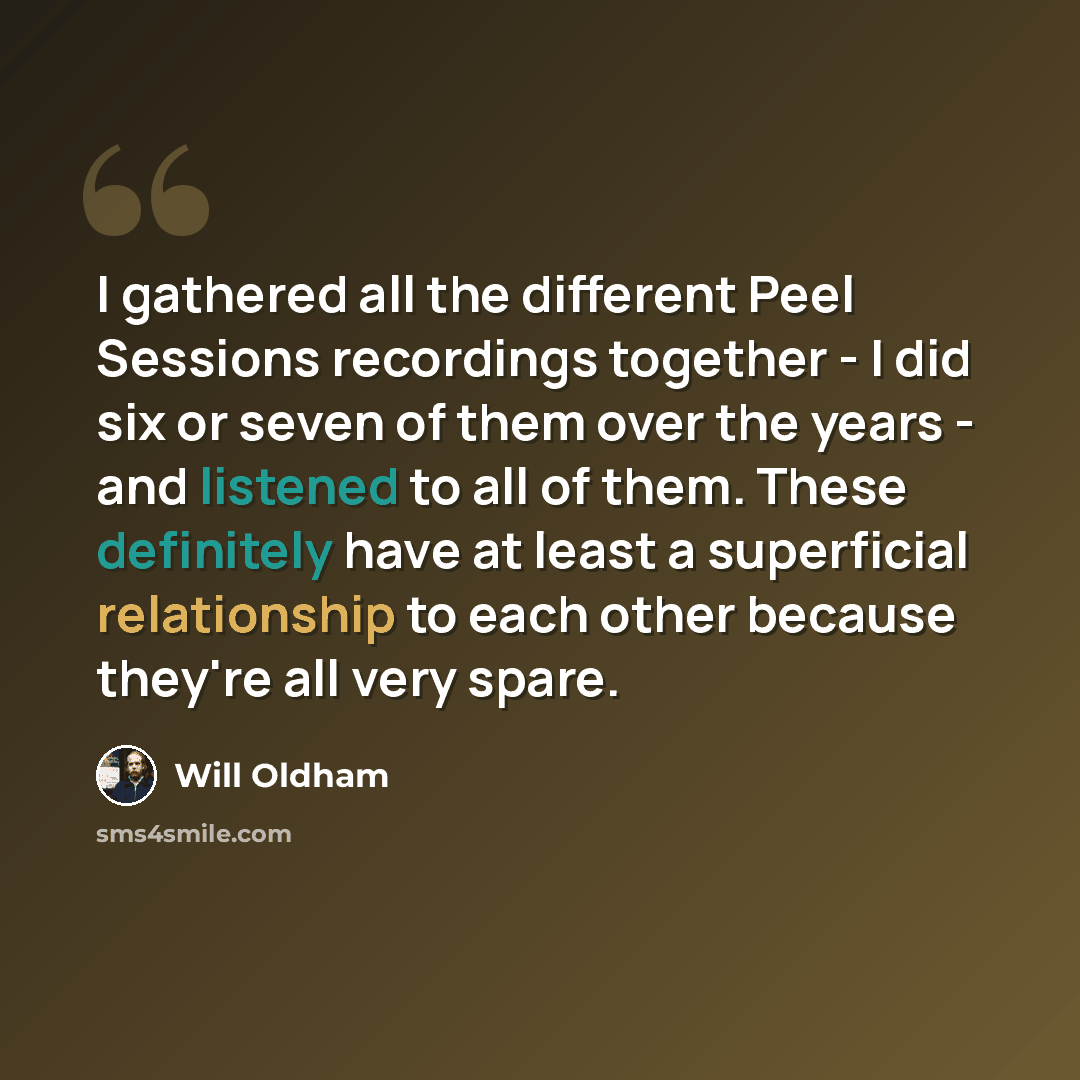 “I gathered all the different Peel Sessions recordings together - I did six or seven of them over the years - and listened to all of them. These definitely have at least a superficial relationship to each other because they're all very spare.” quote by Will Oldham