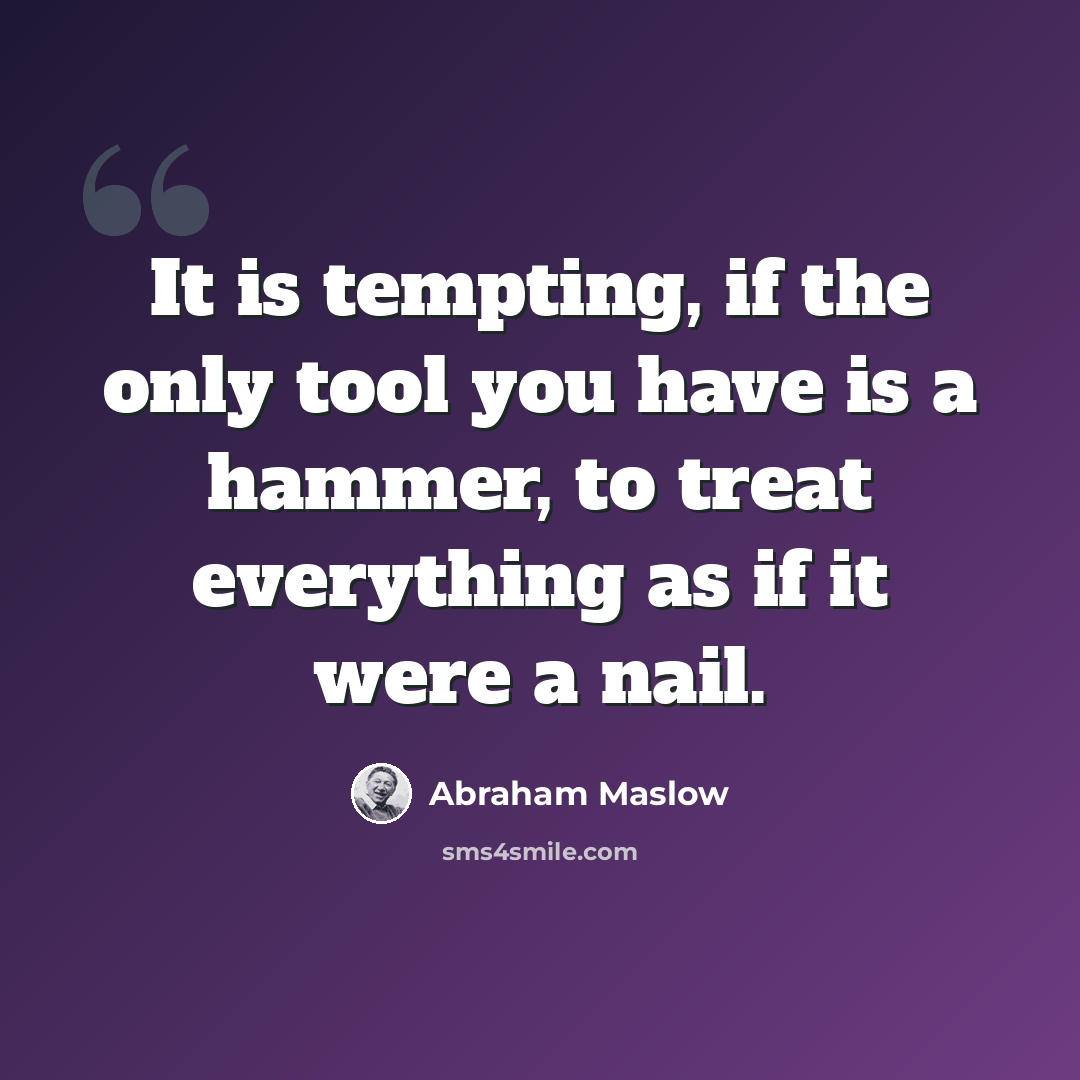 “It is tempting, if the only tool you have is a hammer, to treat everything as if it were a nail.” quote by Abraham Maslow