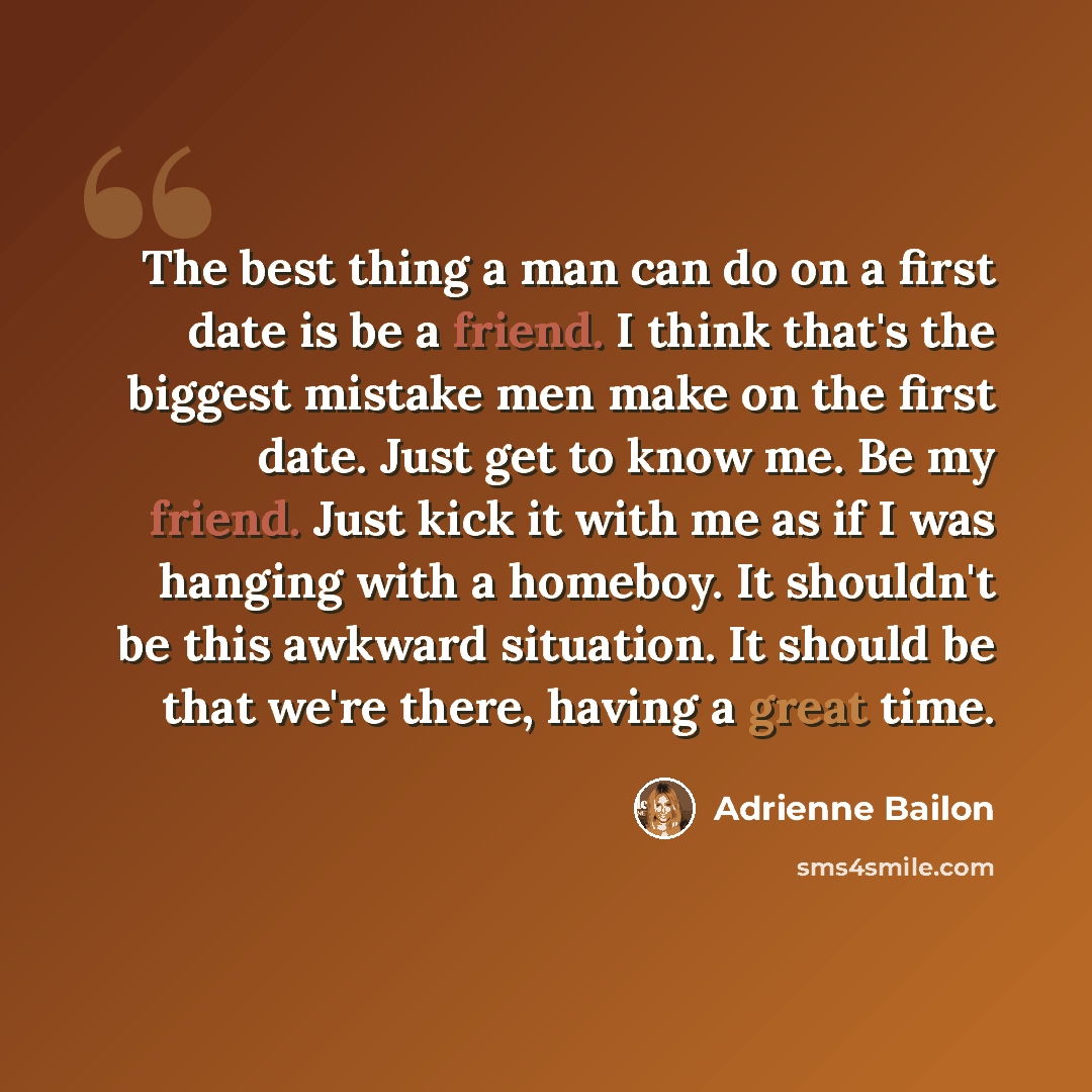 “The best thing a man can do on a first date is be a friend. I think that's the biggest mistake men make on the first date. Just get to know me. Be my friend. Just kick it with me as if I was hanging with a homeboy. It shouldn't be this awkward situation. It should be that we're there, having a…” quote by Adrienne Bailon