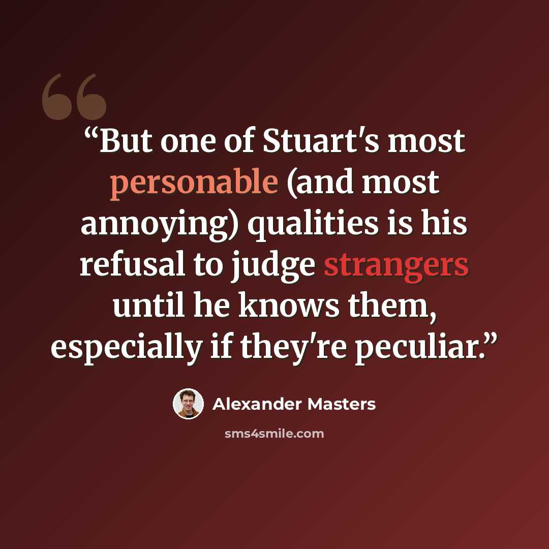 “But one of Stuart's most personable (and most annoying) qualities is his refusal to judge strangers until he knows them, especially if they're peculiar.” quote by Alexander Masters