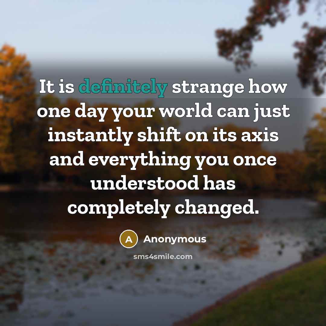 “It is definitely strange how one day your world can just instantly shift on its axis and everything you once understood has completely changed.” quote by Anonymous