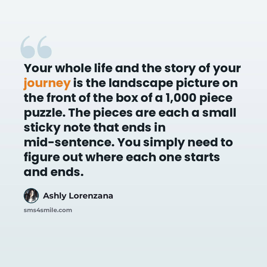 “Your whole life and the story of your journey is the landscape picture on the front of the box of a 1,000 piece puzzle. The pieces are each a small sticky note that ends in mid-sentence. You simply need to figure out where each one starts and ends.” quote by Ashly Lorenzana