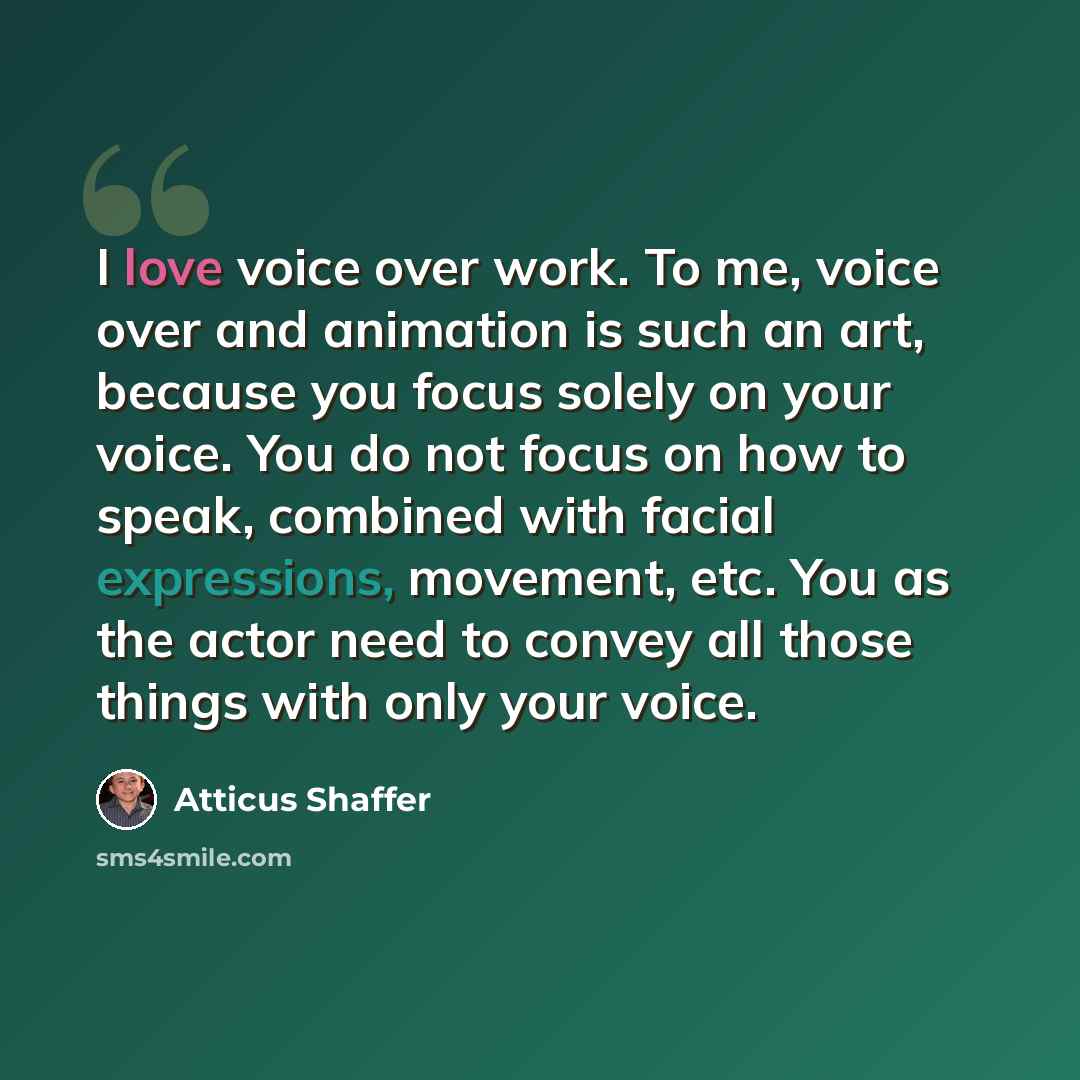 “I love voice over work. To me, voice over and animation is such an art, because you focus solely on your voice. You do not focus on how to speak, combined with facial expressions, movement, etc. You as the actor need to convey all those things with only your voice.” quote by Atticus Shaffer