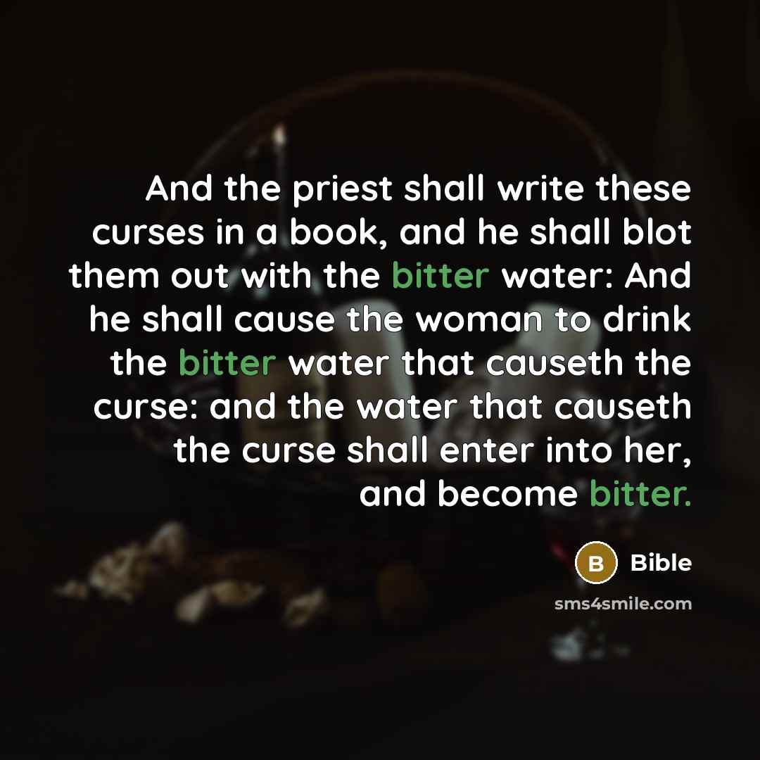 “And the priest shall write these curses in a book, and he shall blot them out with the bitter water: And he shall cause the woman to drink the bitter water that causeth the curse: and the water that causeth the curse shall enter into her, and become bitter.” quote by Bible