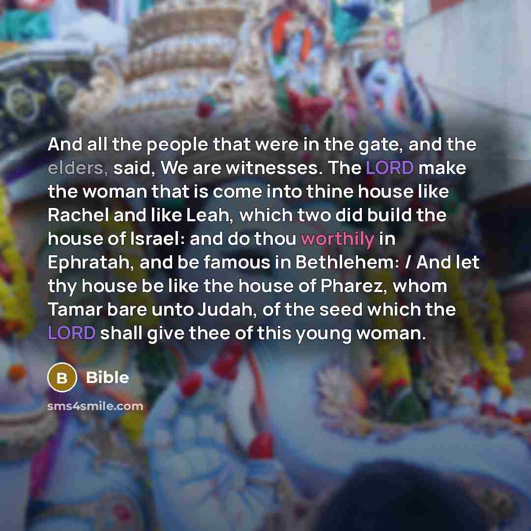 “And all the people that were in the gate, and the elders, said, We are witnesses. The LORD make the woman that is come into thine house like Rachel and like Leah, which two did build the house of Israel: and do thou worthily in Ephratah, and be famous in Bethlehem: / And let thy house be like the…” quote by Bible