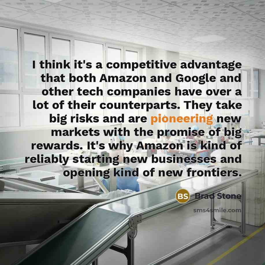 “I think it's a competitive advantage that both Amazon and Google and other tech companies have over a lot of their counterparts. They take big risks and are pioneering new markets with the promise of big rewards. It's why Amazon is kind of reliably starting new businesses and opening kind of new…” quote by Brad Stone