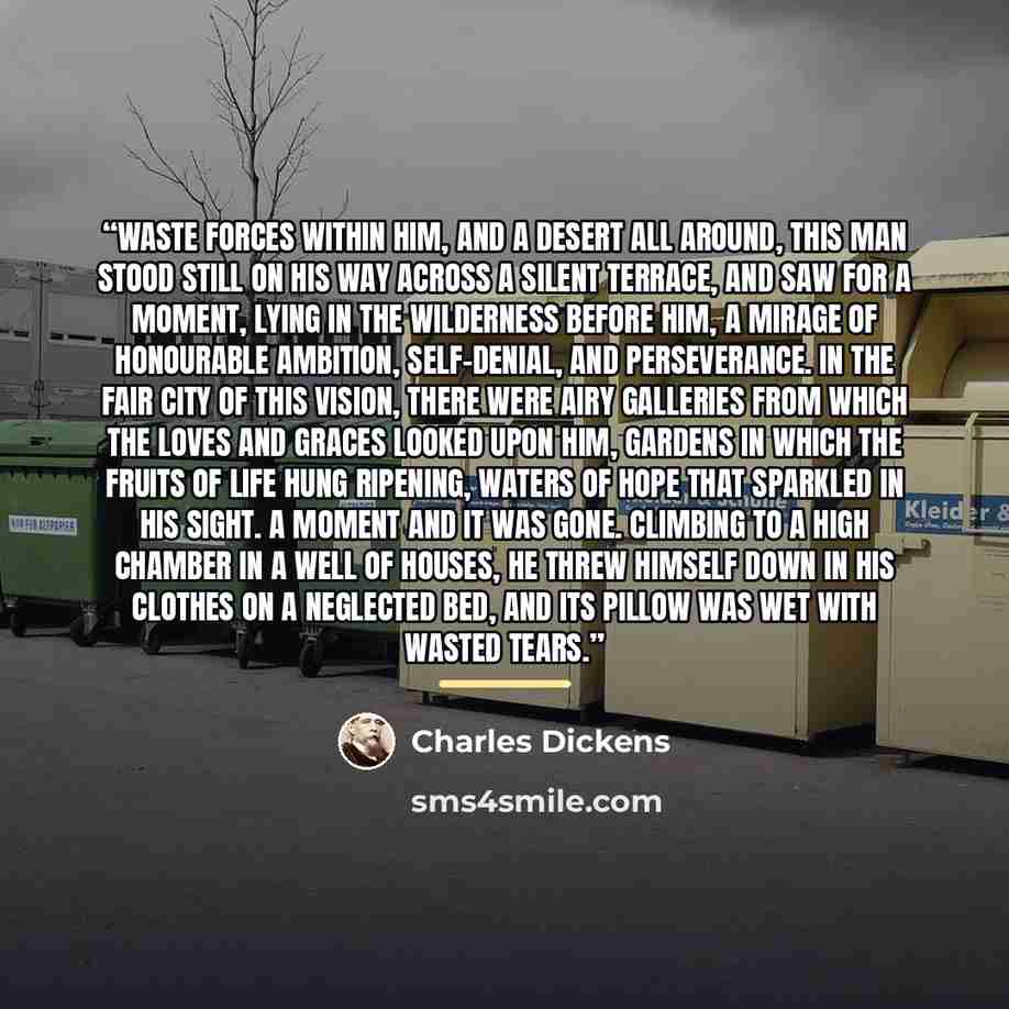 “Waste forces within him, and a desert all around, this man stood still on his way across a silent terrace, and saw for a moment, lying in the wilderness before him, a mirage of honourable ambition, self-denial, and perseverance. In the fair city of this vision, there were airy galleries from which…” quote by Charles Dickens