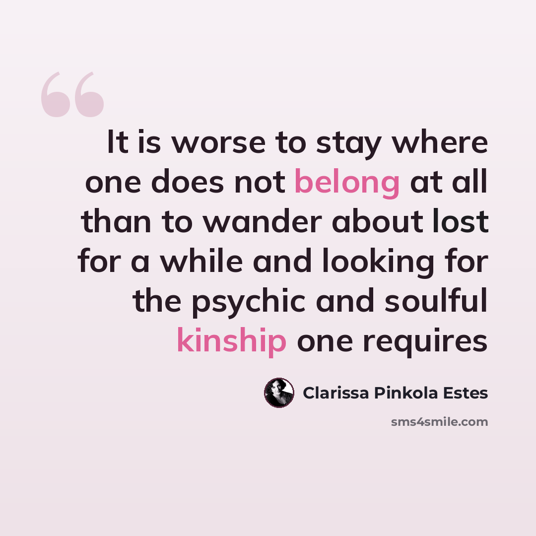 “It is worse to stay where one does not belong at all than to wander about lost for a while and looking for the psychic and soulful kinship one requires” quote by Clarissa Pinkola Estes