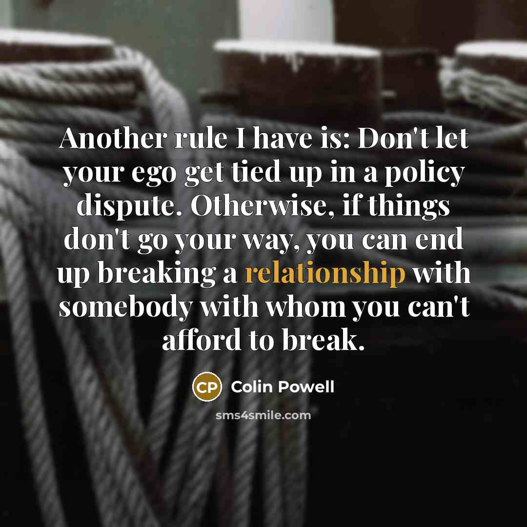 “Another rule I have is: Don't let your ego get tied up in a policy dispute. Otherwise, if things don't go your way, you can end up breaking a relationship with somebody with whom you can't afford to break.” quote by Colin Powell