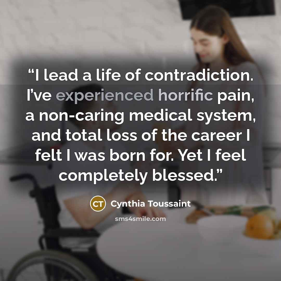 “I lead a life of contradiction. I’ve experienced horrific pain, a non-caring medical system, and total loss of the career I felt I was born for. Yet I feel completely blessed.” quote by Cynthia Toussaint