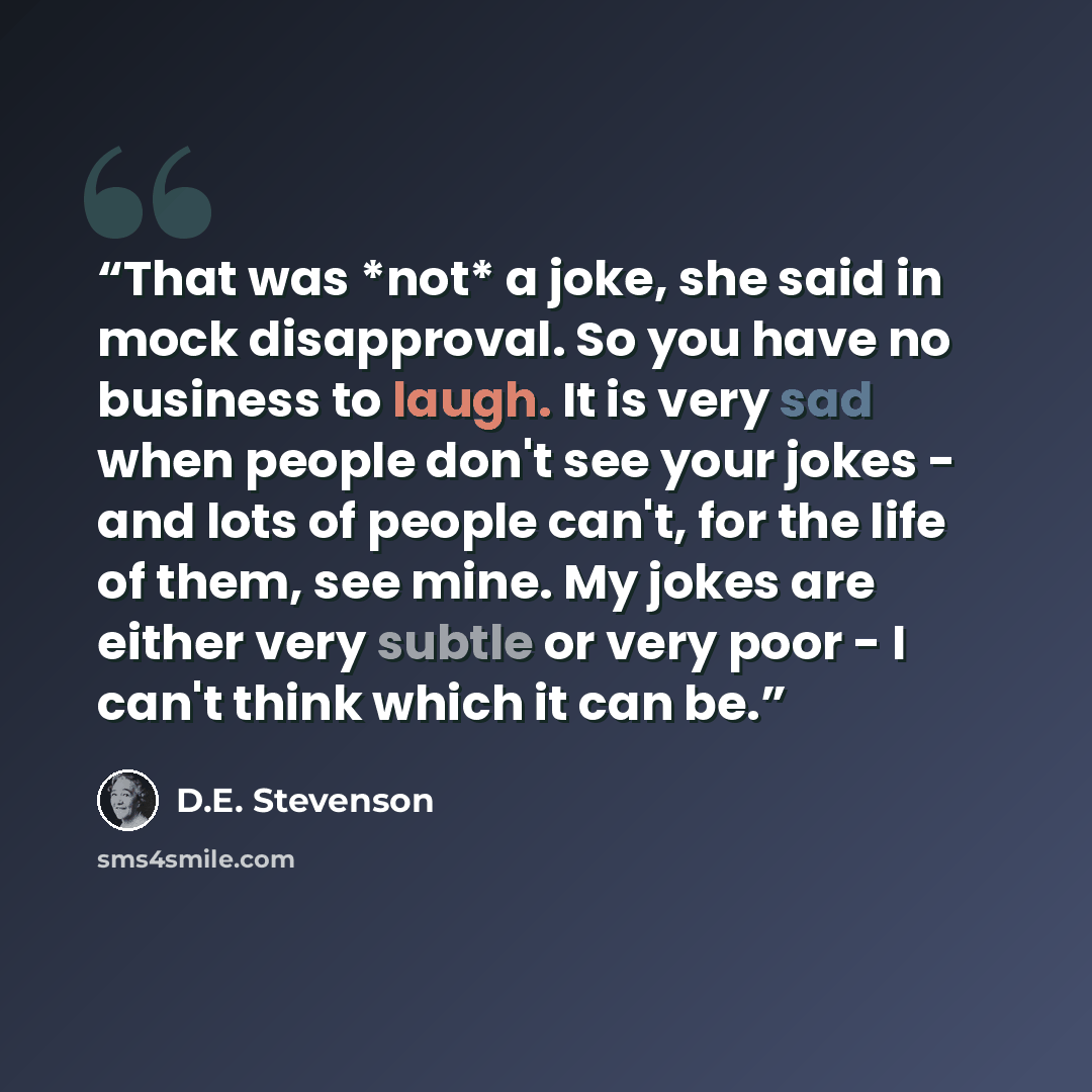 “That was *not* a joke, she said in mock disapproval. So you have no business to laugh. It is very sad when people don't see your jokes - and lots of people can't, for the life of them, see mine. My jokes are either very subtle or very poor - I can't think which it can be.” quote by D.E. Stevenson