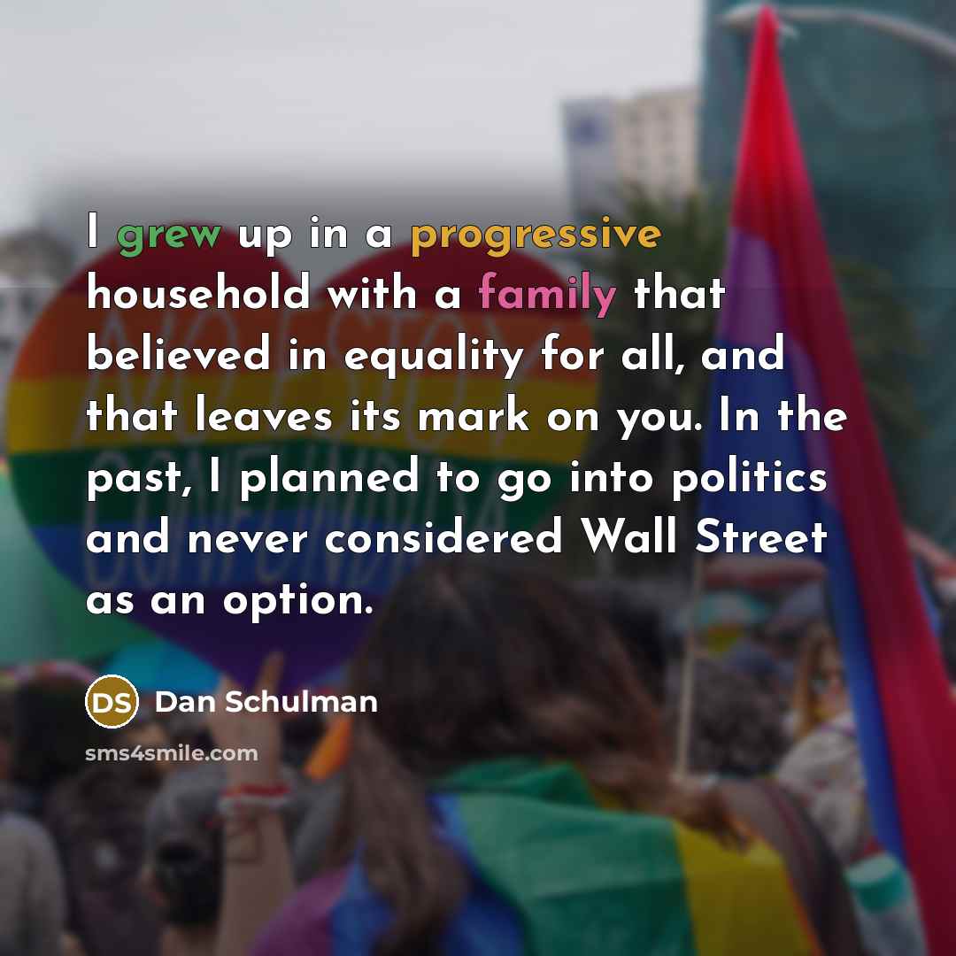 “I grew up in a progressive household with a family that believed in equality for all, and that leaves its mark on you. In the past, I planned to go into politics and never considered Wall Street as an option.” quote by Dan Schulman