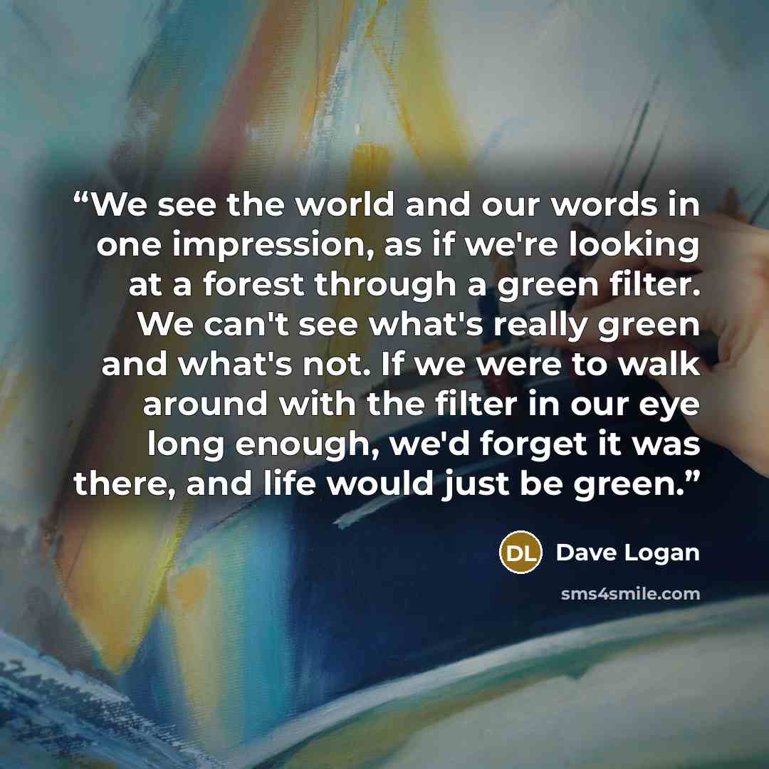 “We see the world and our words in one impression, as if we're looking at a forest through a green filter. We can't see what's really green and what's not. If we were to walk around with the filter in our eye long enough, we'd forget it was there, and life would just be green.” quote by Dave Logan