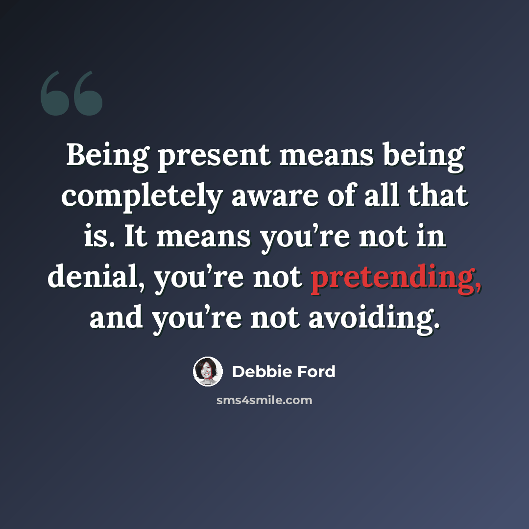 “Being present means being completely aware of all that is. It means you’re not in denial, you’re not pretending, and you’re not avoiding.” quote by Debbie Ford