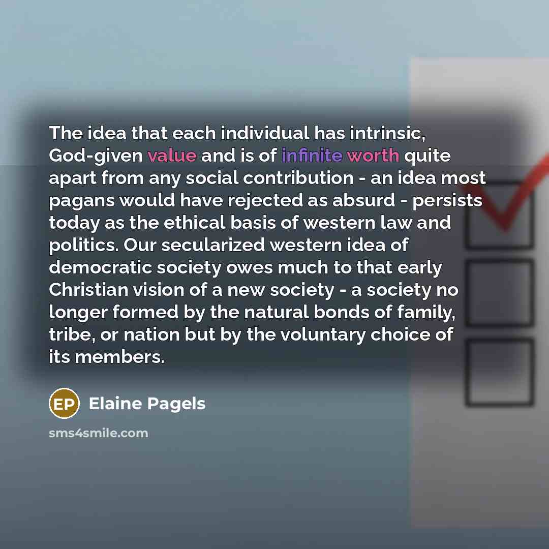 “The idea that each individual has intrinsic, God-given value and is of infinite worth quite apart from any social contribution - an idea most pagans would have rejected as absurd - persists today as the ethical basis of western law and politics. Our secularized western idea of democratic society…” quote by Elaine Pagels