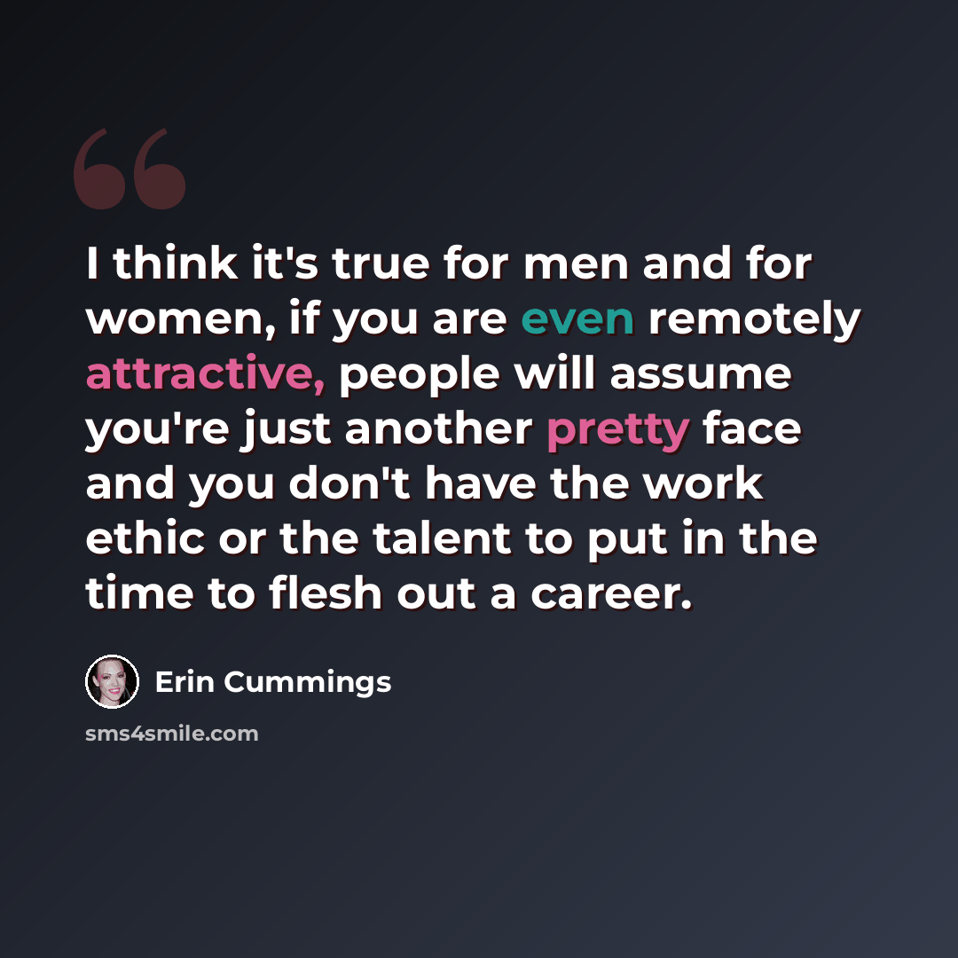 “I think it's true for men and for women, if you are even remotely attractive, people will assume you're just another pretty face and you don't have the work ethic or the talent to put in the time to flesh out a career.” quote by Erin Cummings