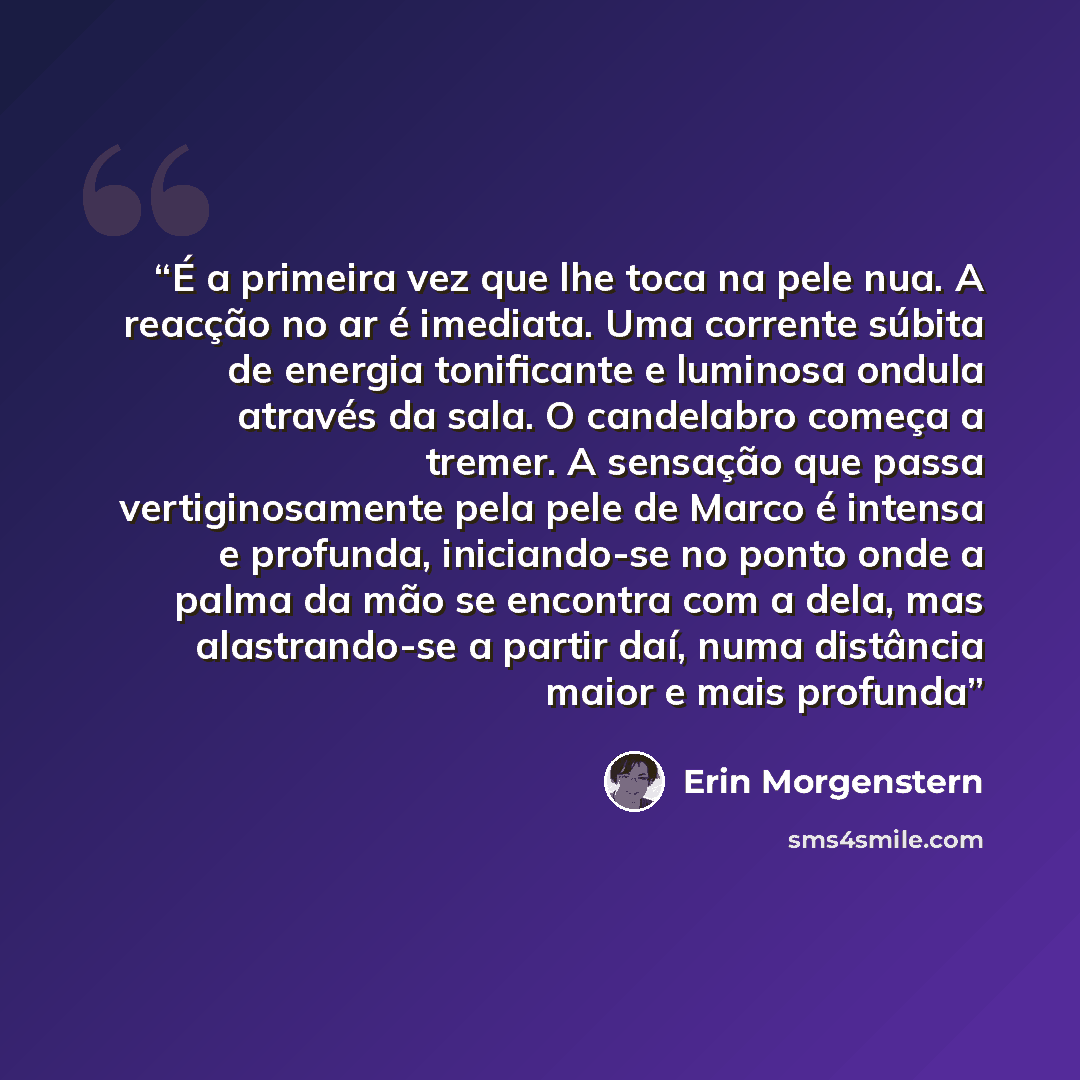 “É a primeira vez que lhe toca na pele nua. A reacção no ar é imediata. Uma corrente súbita de energia tonificante e luminosa ondula através da sala. O candelabro começa a tremer. A sensação que passa vertiginosamente pela pele de Marco é intensa e profunda, iniciando-se no ponto onde a palma da…” quote by Erin Morgenstern