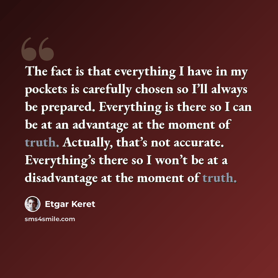 “The fact is that everything I have in my pockets is carefully chosen so I’ll always be prepared. Everything is there so I can be at an advantage at the moment of truth. Actually, that’s not accurate. Everything’s there so I won’t be at a disadvantage at the moment of truth.” quote by Etgar Keret