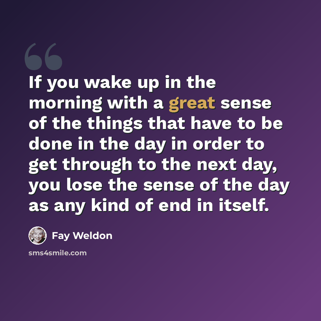 “If you wake up in the morning with a great sense of the things that have to be done in the day in order to get through to the next day, you lose the sense of the day as any kind of end in itself.” quote by Fay Weldon