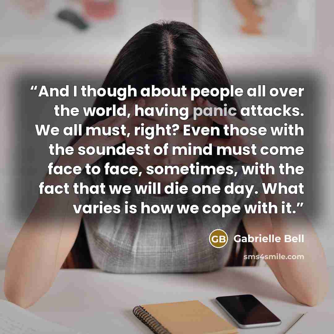 “And I though about people all over the world, having panic attacks. We all must, right? Even those with the soundest of mind must come face to face, sometimes, with the fact that we will die one day. What varies is how we cope with it.” quote by Gabrielle Bell