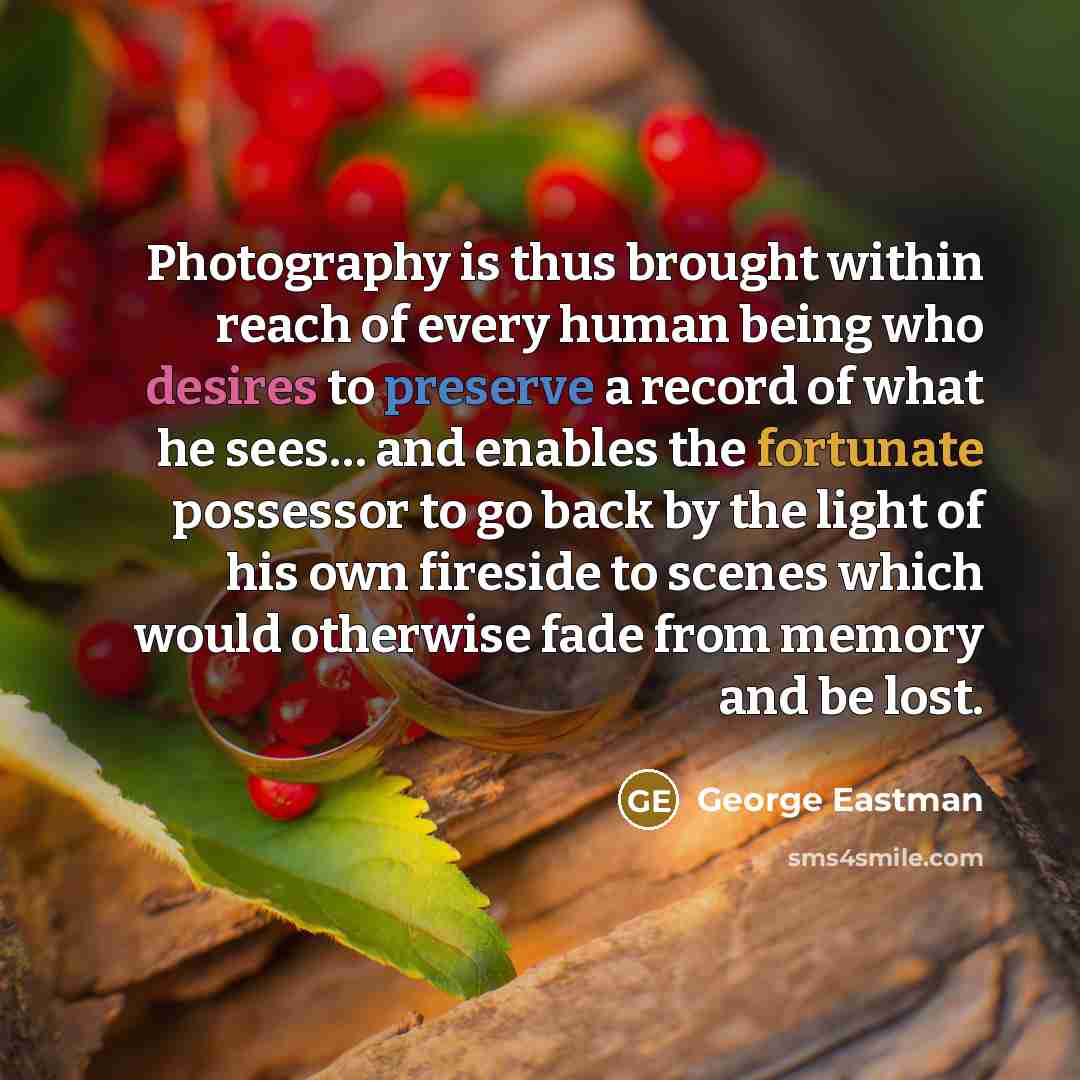 “Photography is thus brought within reach of every human being who desires to preserve a record of what he sees… and enables the fortunate possessor to go back by the light of his own fireside to scenes which would otherwise fade from memory and be lost.” quote by George Eastman