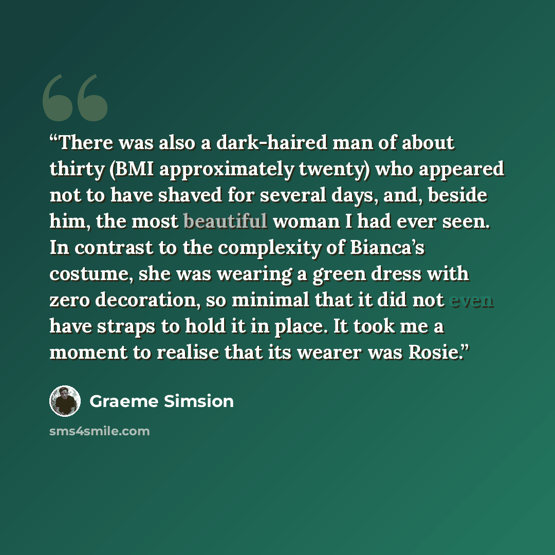 “There was also a dark-haired man of about thirty (BMI approximately twenty) who appeared not to have shaved for several days, and, beside him, the most beautiful woman I had ever seen. In contrast to the complexity of Bianca’s costume, she was wearing a green dress with zero decoration, so minimal…” quote by Graeme Simsion