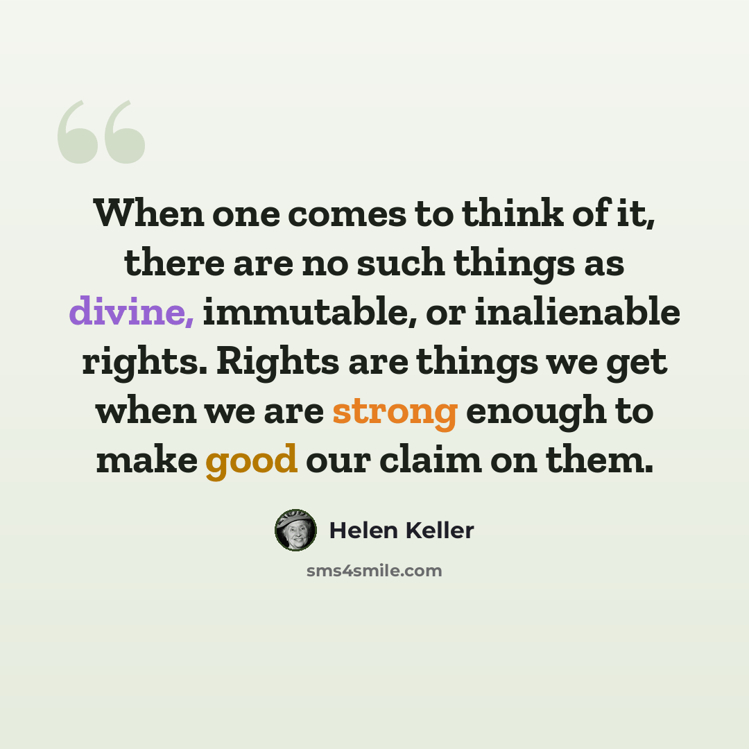 “When one comes to think of it, there are no such things as divine, immutable, or inalienable rights. Rights are things we get when we are strong enough to make good our claim on them.” quote by Helen Keller