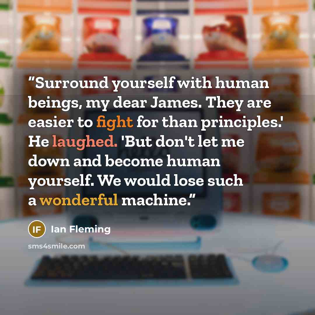“Surround yourself with human beings, my dear James. They are easier to fight for than principles.' He laughed. 'But don't let me down and become human yourself. We would lose such a wonderful machine.” quote by Ian Fleming