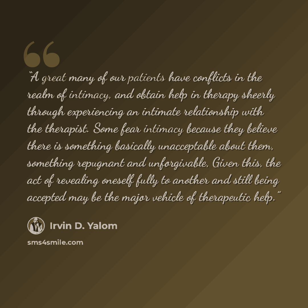 “A great many of our patients have conflicts in the realm of intimacy, and obtain help in therapy sheerly through experiencing an intimate relationship with the therapist. Some fear intimacy because they believe there is something basically unacceptable about them, something repugnant and…” quote by Irvin D. Yalom