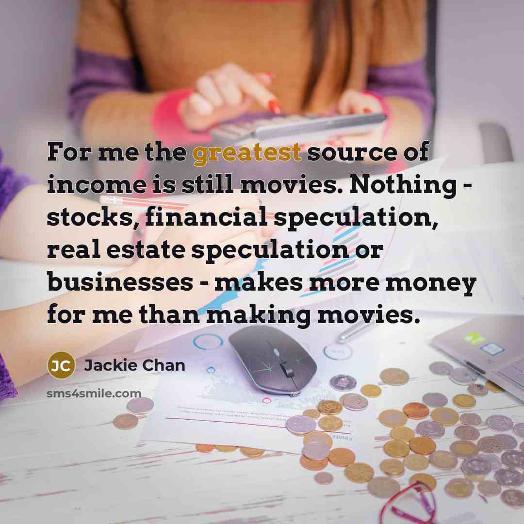 “For me the greatest source of income is still movies. Nothing - stocks, financial speculation, real estate speculation or businesses - makes more money for me than making movies.” quote by Jackie Chan