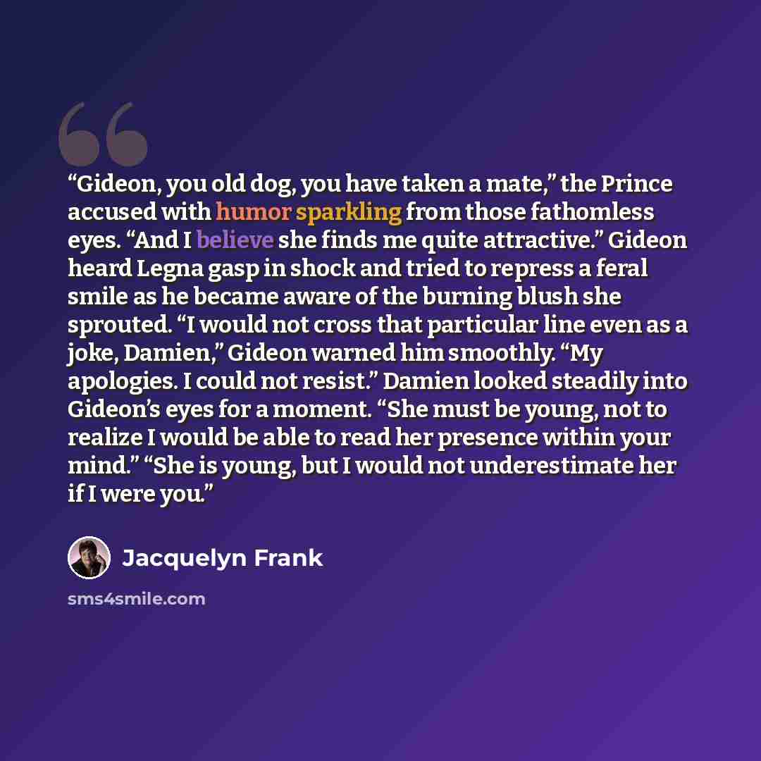 “Gideon, you old dog, you have taken a mate,” the Prince accused with humor sparkling from those fathomless eyes. “And I believe she finds me quite attractive.” Gideon heard Legna gasp in shock and tried to repress a feral smile as he became aware of the burning blush she sprouted. “I would not…” quote by Jacquelyn Frank