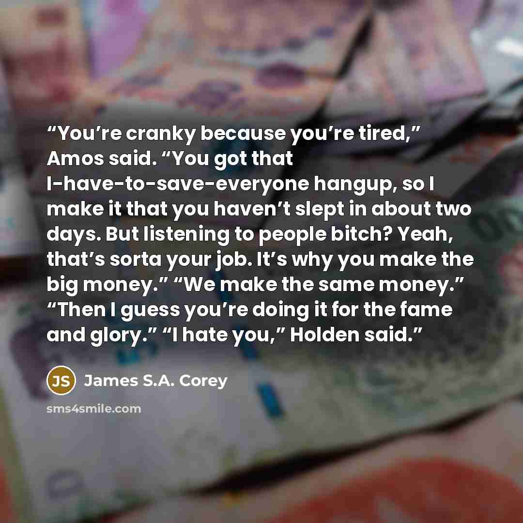 “You’re cranky because you’re tired,” Amos said. “You got that I-have-to-save-everyone hangup, so I make it that you haven’t slept in about two days. But listening to people bitch? Yeah, that’s sorta your job. It’s why you make the big money.” “We make the same money.” “Then I guess you’re doing it…” quote by James S.A. Corey