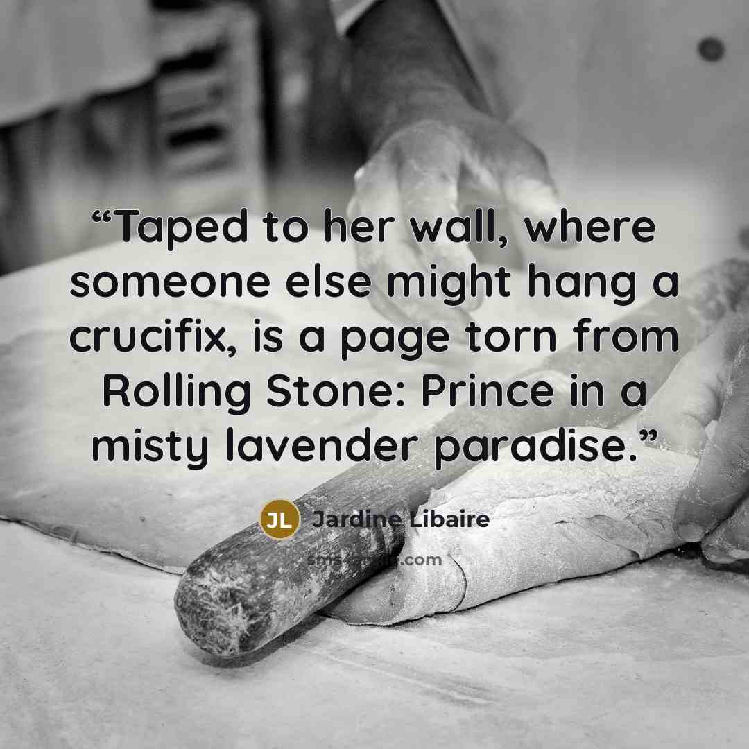 “Taped to her wall, where someone else might hang a crucifix, is a page torn from Rolling Stone: Prince in a misty lavender paradise.” quote by Jardine Libaire