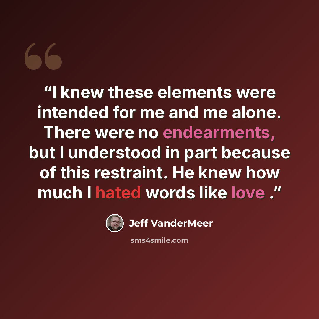 “I knew these elements were intended for me and me alone. There were no endearments, but I understood in part because of this restraint. He knew how much I hated words like love .” quote by Jeff VanderMeer