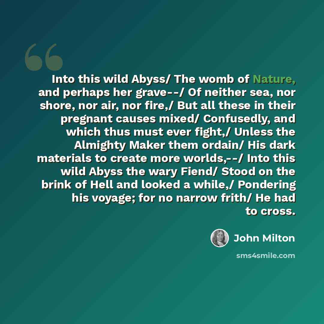 “Into this wild Abyss/ The womb of Nature, and perhaps her grave--/ Of neither sea, nor shore, nor air, nor fire,/ But all these in their pregnant causes mixed/ Confusedly, and which thus must ever fight,/ Unless the Almighty Maker them ordain/ His dark materials to create more worlds,--/ Into this…” quote by John Milton