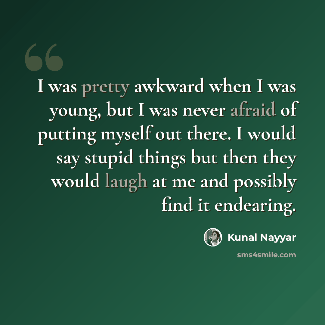 “I was pretty awkward when I was young, but I was never afraid of putting myself out there. I would say stupid things but then they would laugh at me and possibly find it endearing.” quote by Kunal Nayyar
