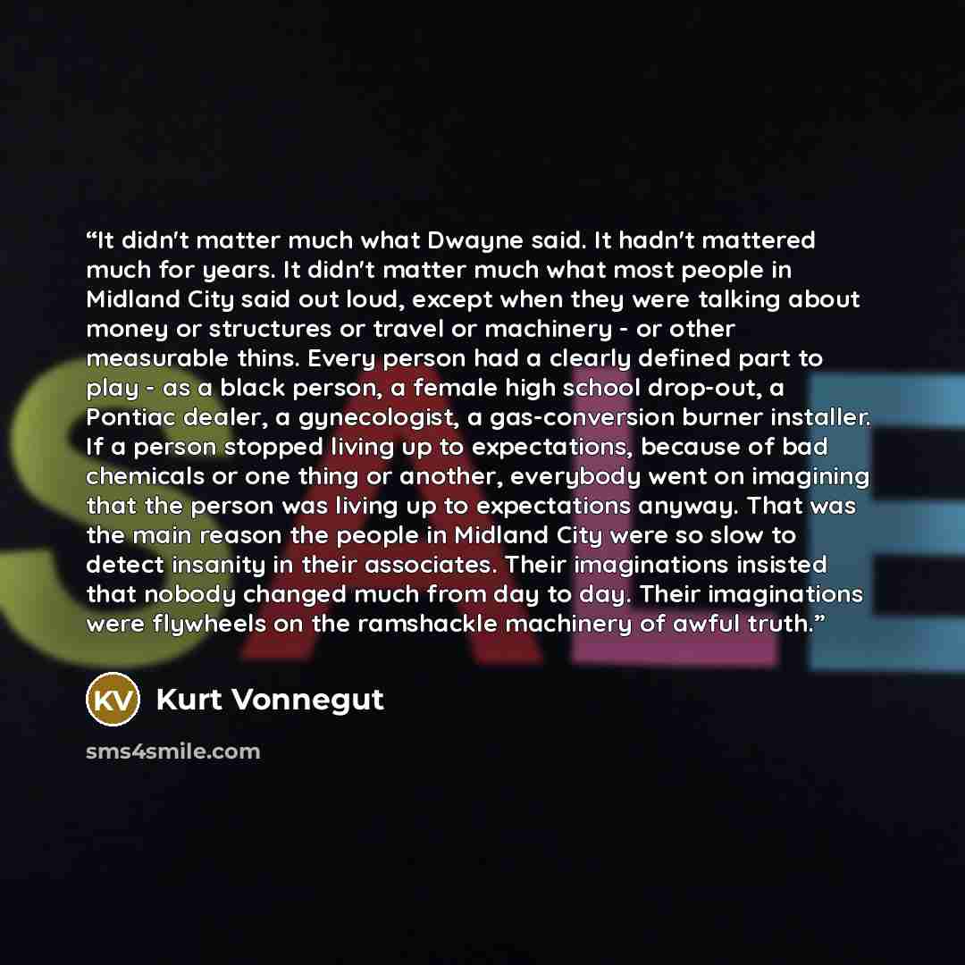 “It didn't matter much what Dwayne said. It hadn't mattered much for years. It didn't matter much what most people in Midland City said out loud, except when they were talking about money or structures or travel or machinery - or other measurable thins. Every person had a clearly defined part to…” quote by Kurt Vonnegut