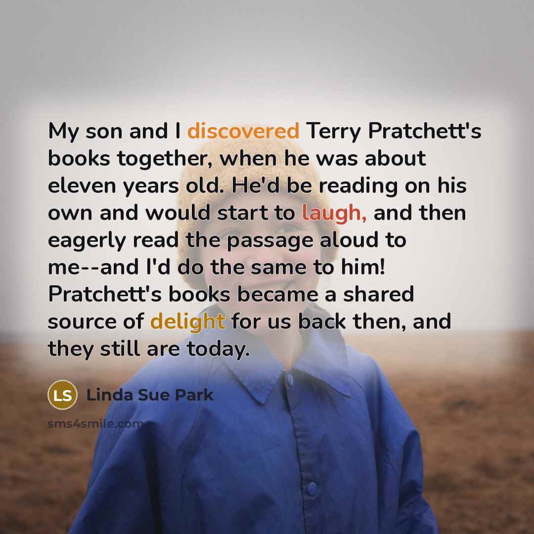 “My son and I discovered Terry Pratchett's books together, when he was about eleven years old. He'd be reading on his own and would start to laugh, and then eagerly read the passage aloud to me--and I'd do the same to him! Pratchett's books became a shared source of delight for us back then, and…” quote by Linda Sue Park