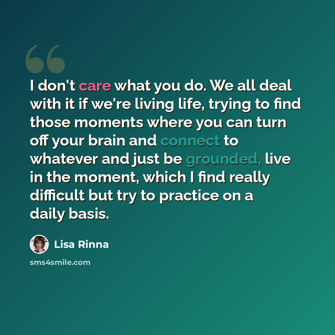 “I don't care what you do. We all deal with it if we're living life, trying to find those moments where you can turn off your brain and connect to whatever and just be grounded, live in the moment, which I find really difficult but try to practice on a daily basis.” quote by Lisa Rinna