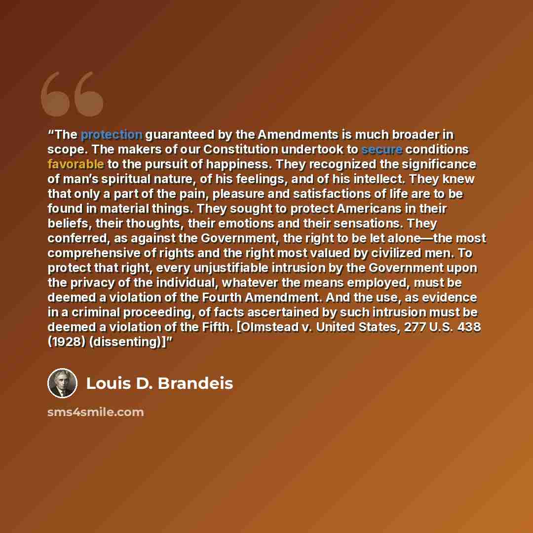 “The protection guaranteed by the Amendments is much broader in scope. The makers of our Constitution undertook to secure conditions favorable to the pursuit of happiness. They recognized the significance of man’s spiritual nature, of his feelings, and of his intellect. They knew that only a part…” quote by Louis D. Brandeis