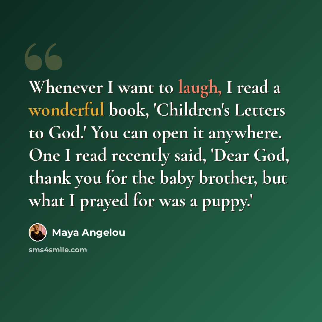 “Whenever I want to laugh, I read a wonderful book, 'Children's Letters to God.' You can open it anywhere. One I read recently said, 'Dear God, thank you for the baby brother, but what I prayed for was a puppy.'” quote by Maya Angelou