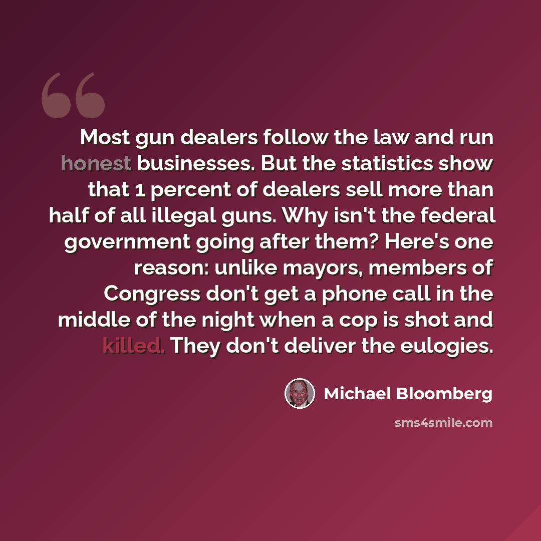 “Most gun dealers follow the law and run honest businesses. But the statistics show that 1 percent of dealers sell more than half of all illegal guns. Why isn't the federal government going after them? Here's one reason: unlike mayors, members of Congress don't get a phone call in the middle of the…” quote by Michael Bloomberg