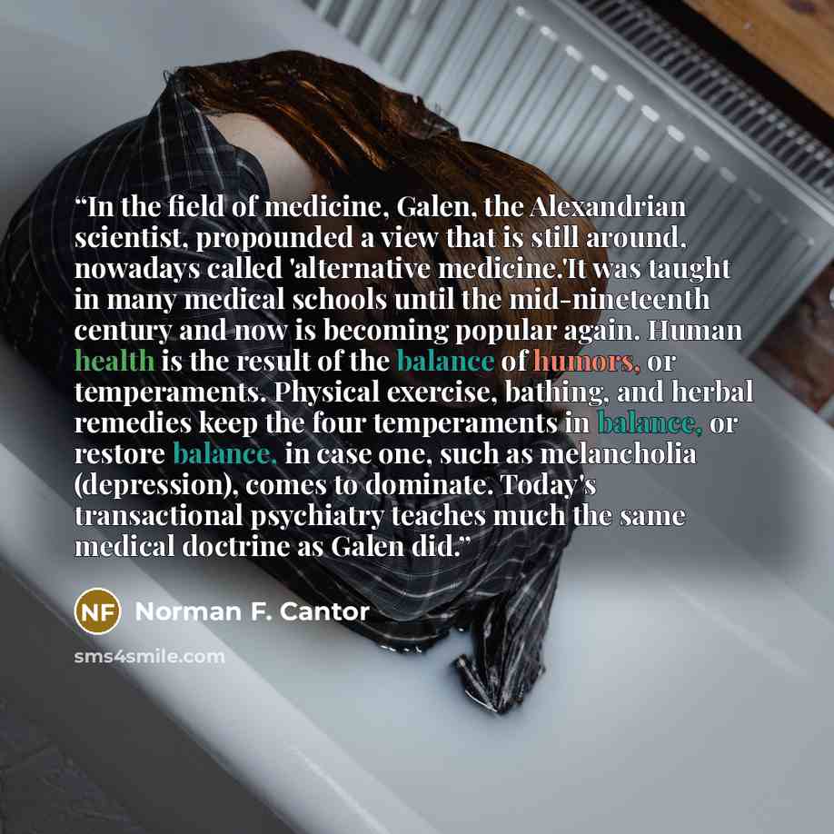 “In the field of medicine, Galen, the Alexandrian scientist, propounded a view that is still around, nowadays called 'alternative medicine.'It was taught in many medical schools until the mid-nineteenth century and now is becoming popular again. Human health is the result of the balance of humors…” quote by Norman F. Cantor