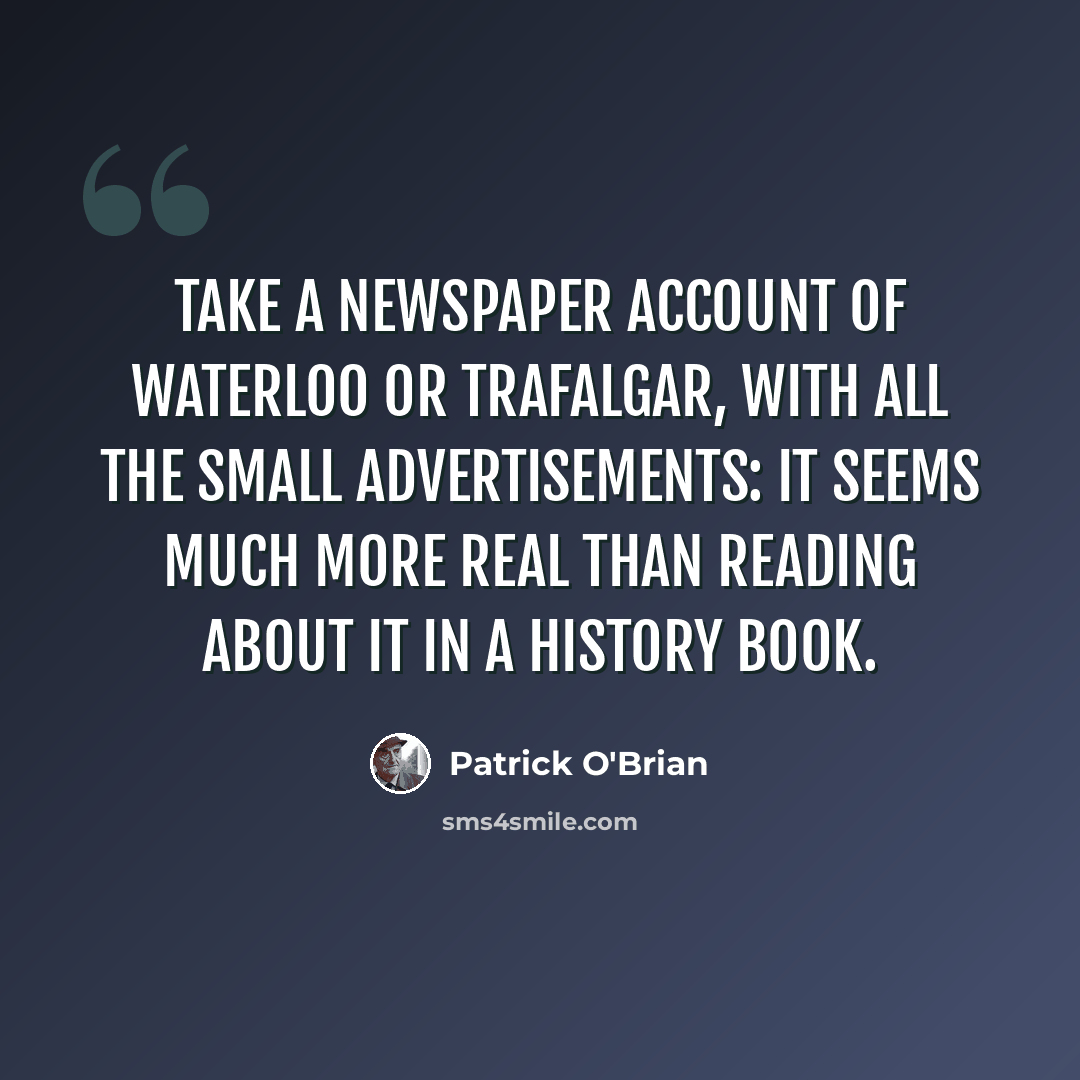 “Take a newspaper account of Waterloo or Trafalgar, with all the small advertisements: it seems much more real than reading about it in a history book.” quote by Patrick O'Brian