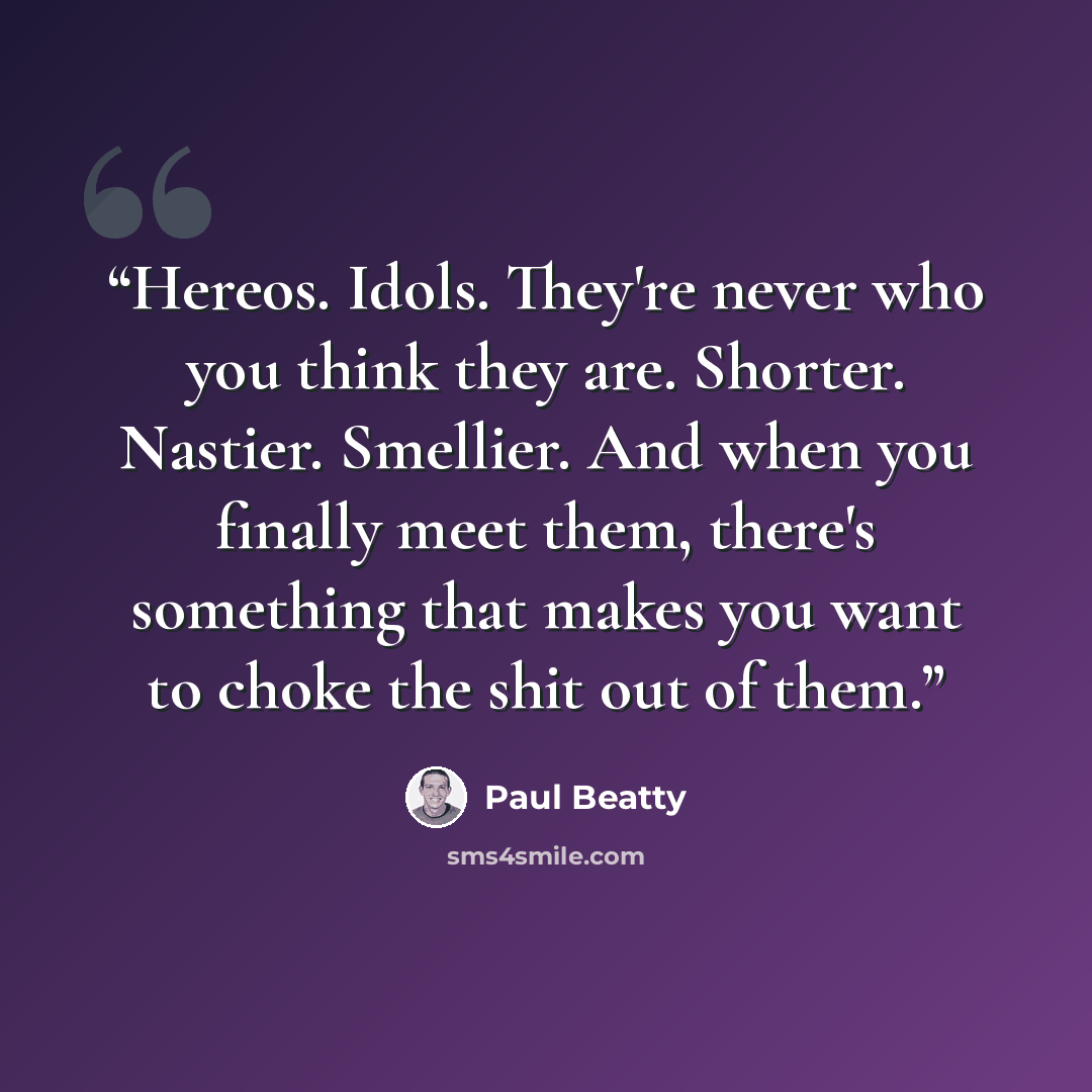 “Hereos. Idols. They're never who you think they are. Shorter. Nastier. Smellier. And when you finally meet them, there's something that makes you want to choke the shit out of them.” quote by Paul Beatty
