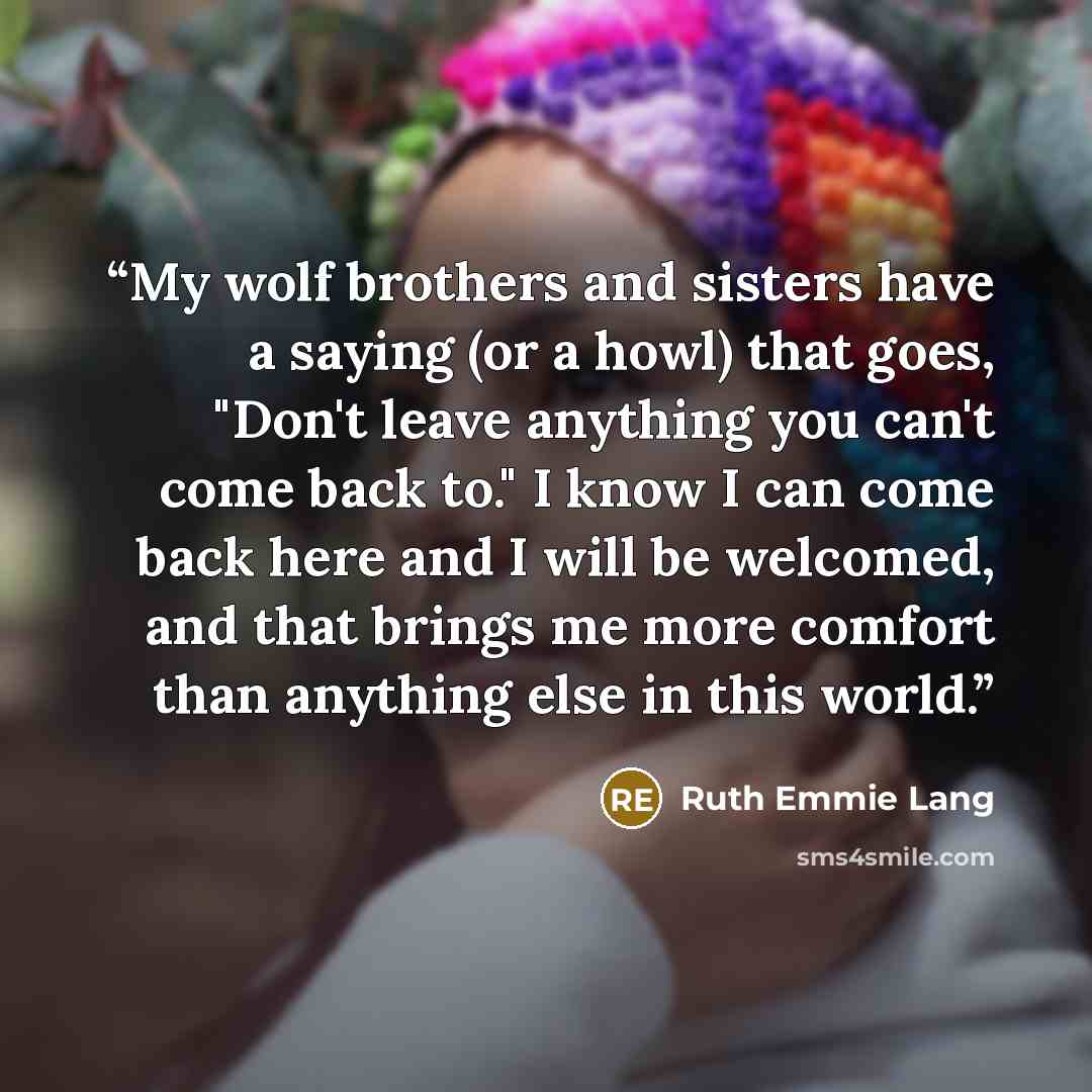 “My wolf brothers and sisters have a saying (or a howl) that goes, "Don't leave anything you can't come back to." I know I can come back here and I will be welcomed, and that brings me more comfort than anything else in this world.” quote by Ruth Emmie Lang