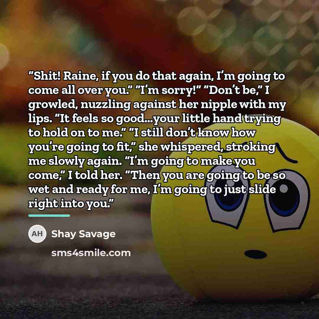 “Shit! Raine, if you do that again, I’m going to come all over you.” “I’m sorry!” “Don’t be,” I growled, nuzzling against her nipple with my lips. “It feels so good…your little hand trying to hold on to me.” “I still don’t know how you’re going to fit,” she whispered, stroking me slowly again. “I’m…” quote by Shay Savage