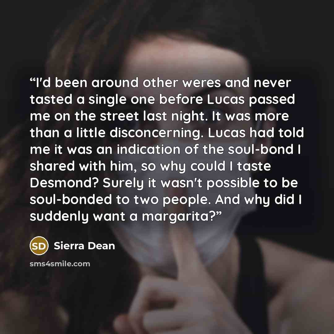 “I'd been around other weres and never tasted a single one before Lucas passed me on the street last night. It was more than a little disconcerning. Lucas had told me it was an indication of the soul-bond I shared with him, so why could I taste Desmond? Surely it wasn't possible to be soul-bonded…” quote by Sierra Dean